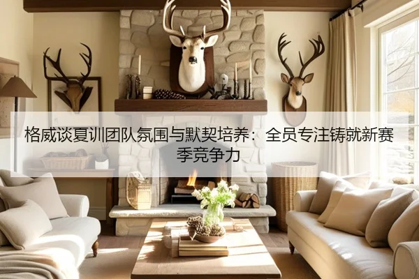 格威谈夏训团队氛围与默契培养：全员专注铸就新赛季竞争力